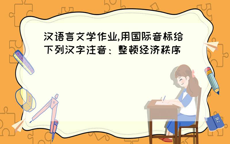 汉语言文学作业,用国际音标给下列汉字注音：整顿经济秩序