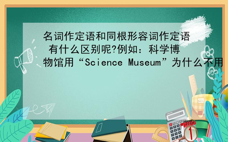 名词作定语和同根形容词作定语 有什么区别呢?例如：科学博物馆用“Science Museum”为什么不用 scientific museum 不要考虑 科学博物馆是特殊用法 请 给出 具体的 区别 再 举其他例子证明 分一楼