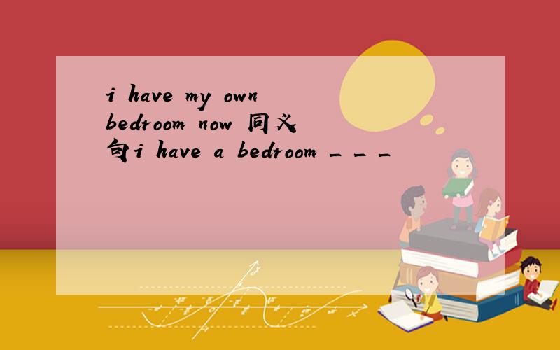 i have my own bedroom now 同义句i have a bedroom _ _ _