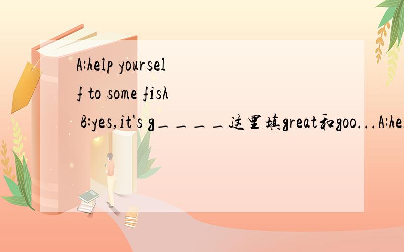 A:help yourself to some fish B:yes,it's g____这里填great和goo...A:help yourself to some fish B:yes,it's g____这里填great和good是不是都可以,答案上是great.good不可以的话说下理由
