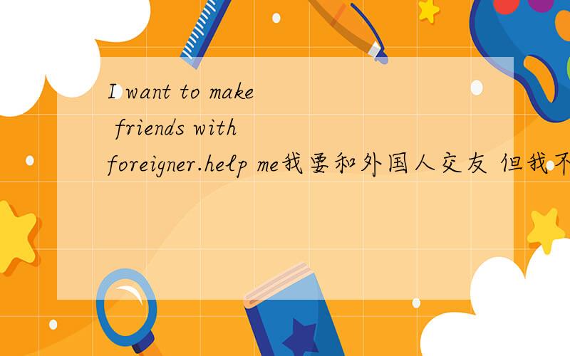 I want to make friends with foreigner.help me我要和外国人交友 但我不知道别人的MSN 你能提供几个给我吗 我每个MSN给5分