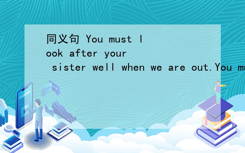 同义句 You must look after your sister well when we are out.You must _____ _____ _____ _____ your sister when we are out.