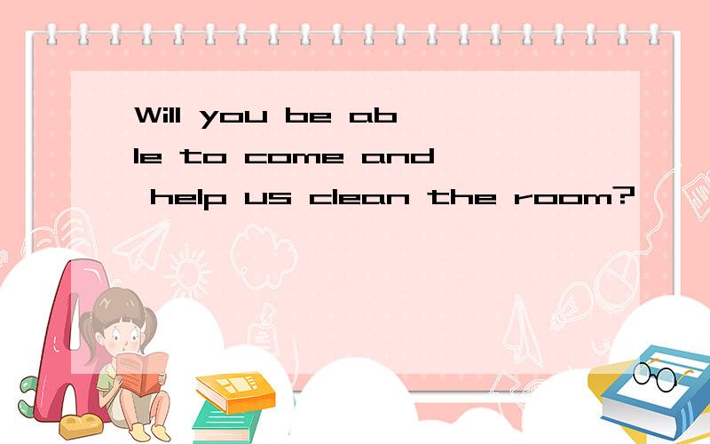 Will you be able to come and help us clean the room?
