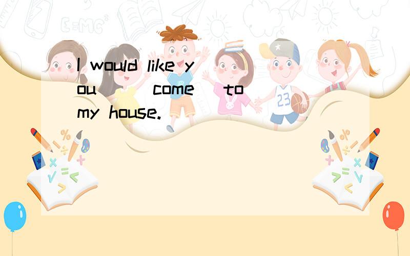 I would like you__(come) to my house.