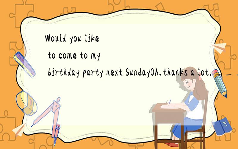 Would you like to come to my birthday party next SundayOh,thanks a lot,______________A.Yes,pleaseB.Yes,I souldC.I've no ideaD.I'd love to哈哈，我怎么也想不通。因为这个 我没考第一七叶荷ZHAO，你的那个题目应该选择A，B
