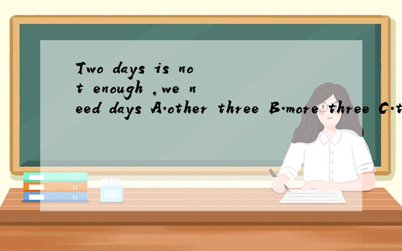 Two days is not enough ,we need days A.other three B.more three C.three more D.three another