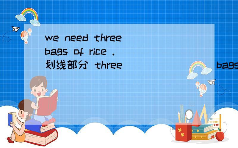 we need three bags of rice .划线部分 three ___ ____ bags of rice do you need?