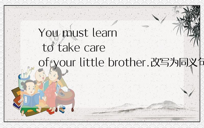 You must learn to take care of your little brother.改写为同义句.