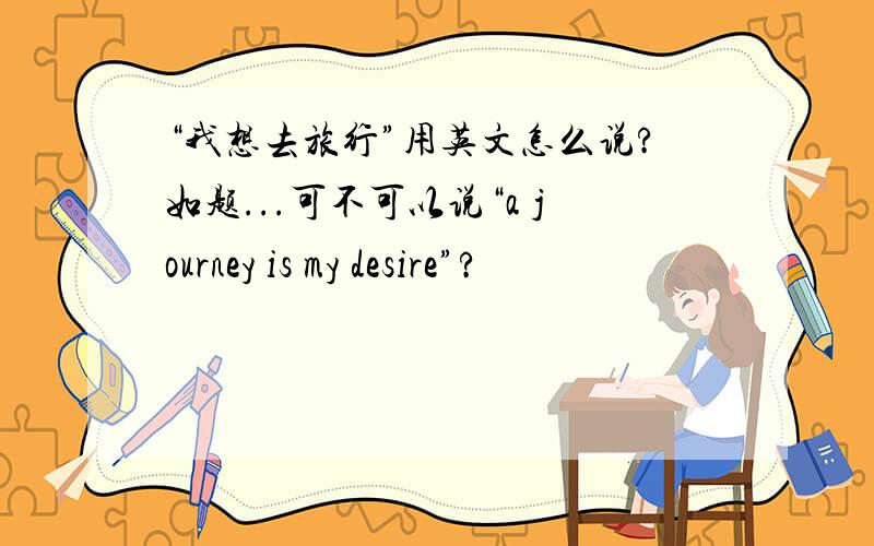 “我想去旅行”用英文怎么说?如题...可不可以说“a journey is my desire”?