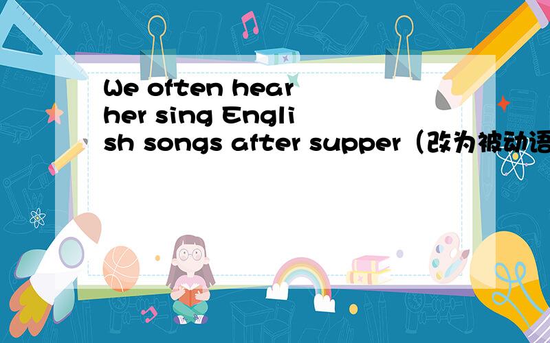 We often hear her sing English songs after supper（改为被动语态） She is often____ ____sing