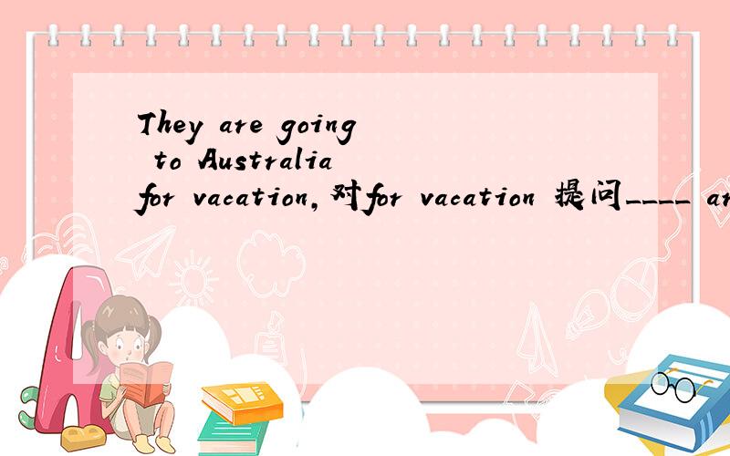 They are going to Australia for vacation,对for vacation 提问____ are they going to Australia