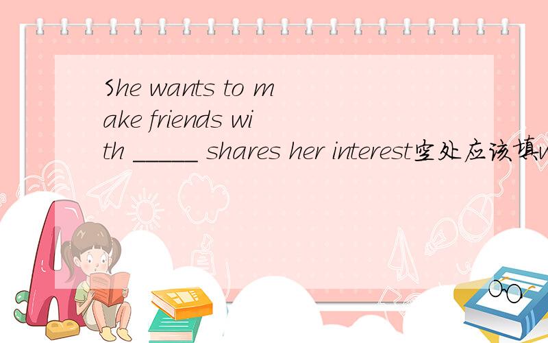 She wants to make friends with _____ shares her interest空处应该填whoever还是whomever?不明白为什么是whoever!详细解析哦!最好有例句!