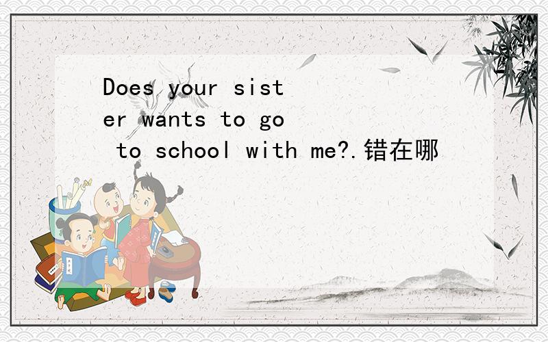 Does your sister wants to go to school with me?.错在哪