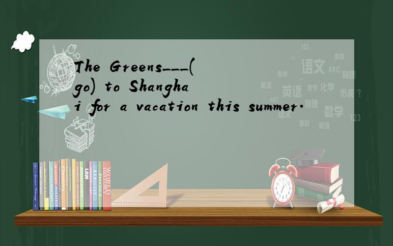 The Greens___(go) to Shanghai for a vacation this summer.