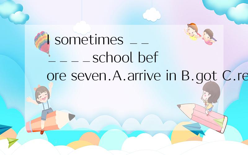 I sometimes ______school before seven.A.arrive in B.got C.reach to D.arrive at
