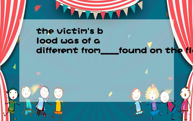 the victim's blood was of a different from____found on the floor?A.one B.that C.those D.what 请问选择哪个较好?急