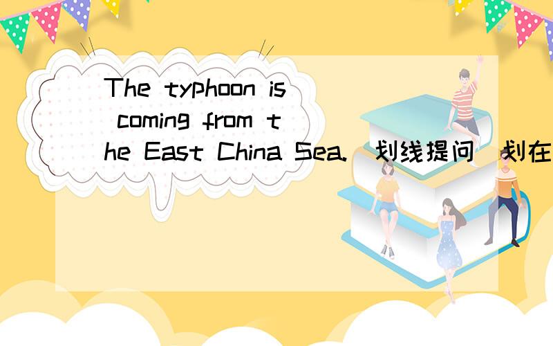 The typhoon is coming from the East China Sea.（划线提问）划在 the East China Sea