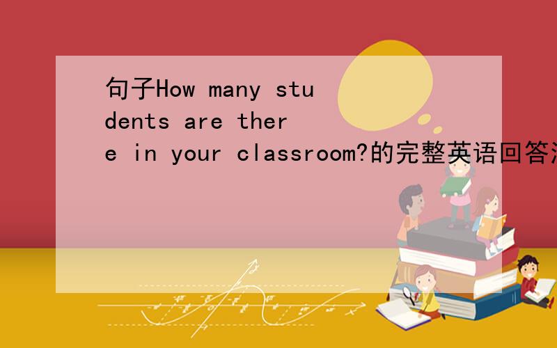 句子How many students are there in your classroom?的完整英语回答注意：要完整的.随便回答有多少个学生