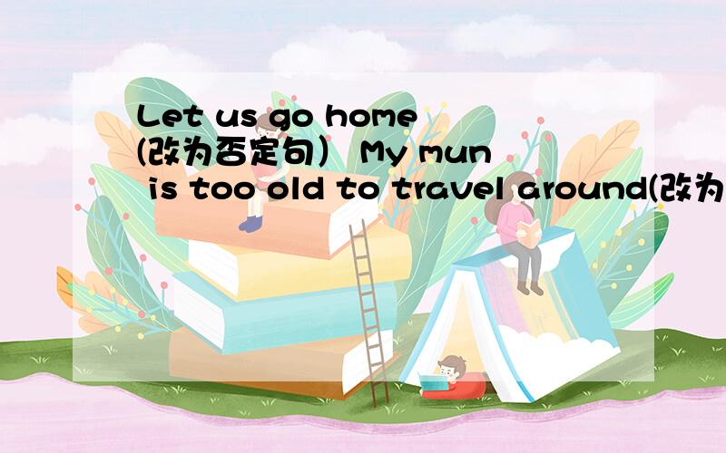 Let us go home(改为否定句） My mun is too old to travel around(改为同义句）：My mun is( ) old( ) he ( )travel around any( ).