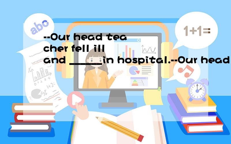 --Our head teacher fell ill and ______in hospital.--Our head teacher fell ill and ______in hospital.--Sorry to hear that.Shell we visit her after school?A.is being terated B.has been treated答案给的是A 求解为什么,为什么不能选B