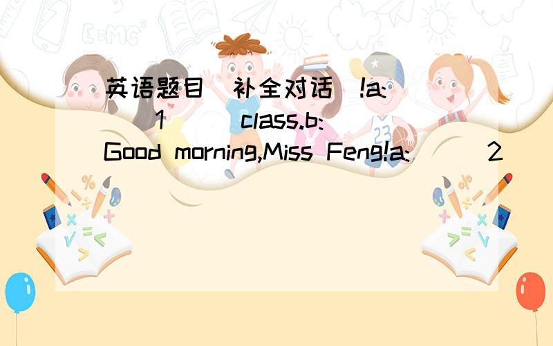 英语题目（补全对话）!a:___1___class.b:Good morning,Miss Feng!a:___2___b:Fine,thank you.a:___3___b:It's a book.a:___4___ b:It's green.                                  a:___5___b:My favourite colour is red.a:Yes.You're right.Sit