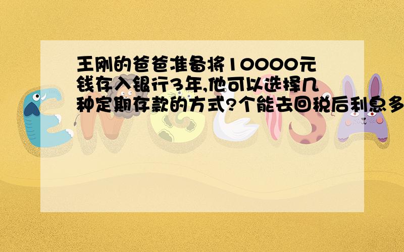 王刚的爸爸准备将10000元钱存入银行3年,他可以选择几种定期存款的方式?个能去回税后利息多少钱?