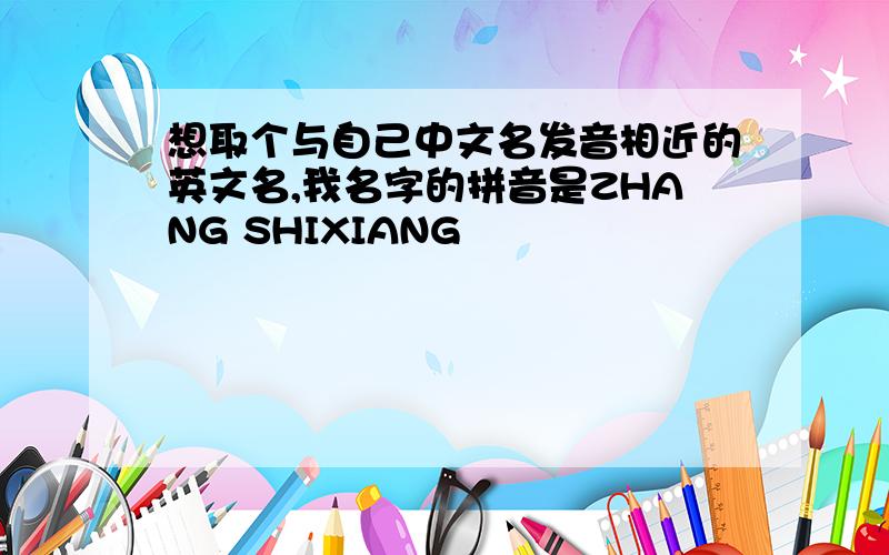 想取个与自己中文名发音相近的英文名,我名字的拼音是ZHANG SHIXIANG