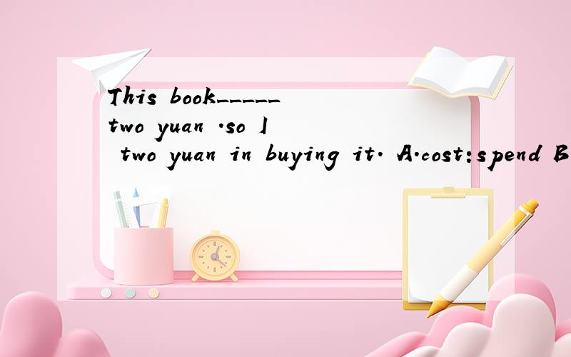 This book_____two yuan .so I two yuan in buying it. A.cost:spend B.costs:spent