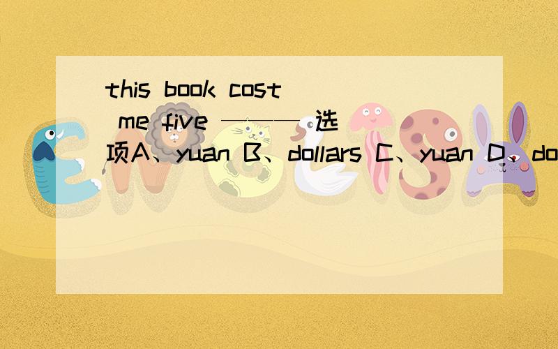 this book cost me five ——— 选项A、yuan B、dollars C、yuan D、dollarC应该是yuans