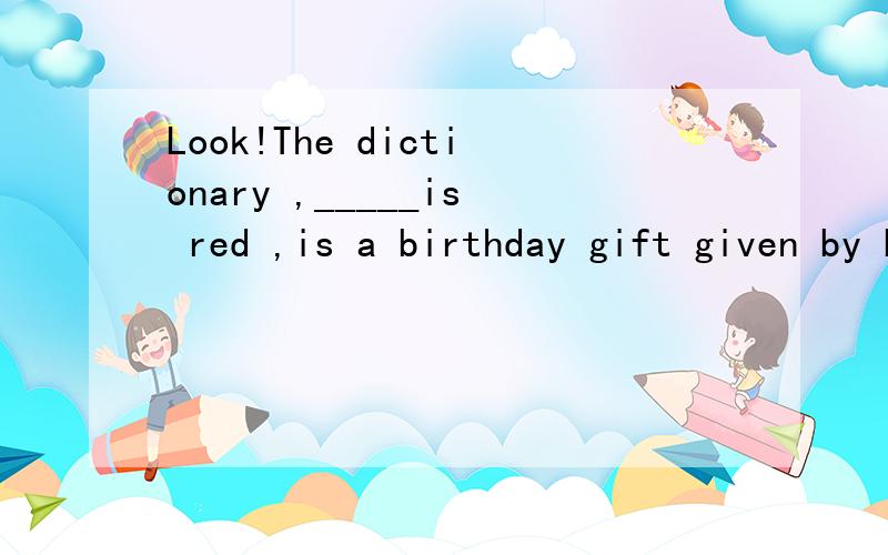 Look!The dictionary ,_____is red ,is a birthday gift given by Father.A.which cover B.the cover of which C.the whose cover D.that the coverwhy not A but