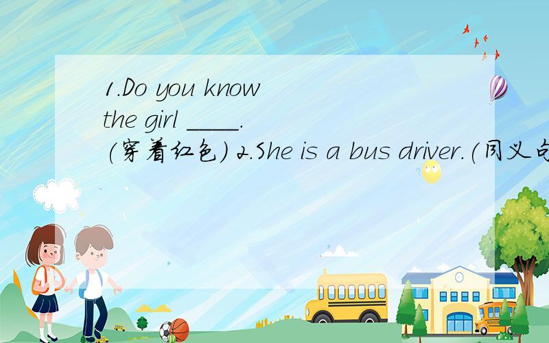 1.Do you know the girl ____.(穿着红色） 2.She is a bus driver.(同义句）