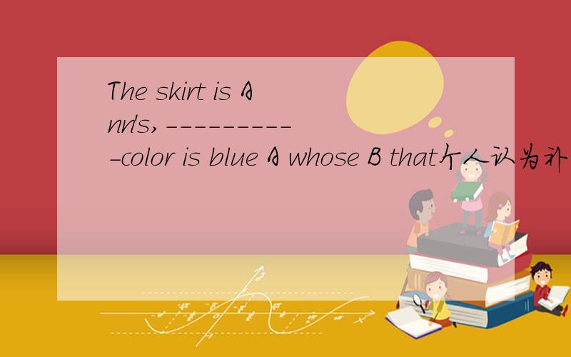 The skirt is Ann's,----------color is blue A whose B that个人认为补充出来应是裙子的颜色，可是裙子的，可以用whose吗