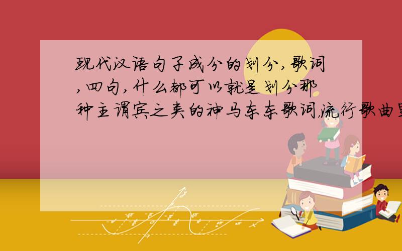 现代汉语句子成分的划分,歌词,四句,什么都可以就是划分那种主谓宾之类的神马东东歌词，流行歌曲里面的随便四句歌词，帮我划分下