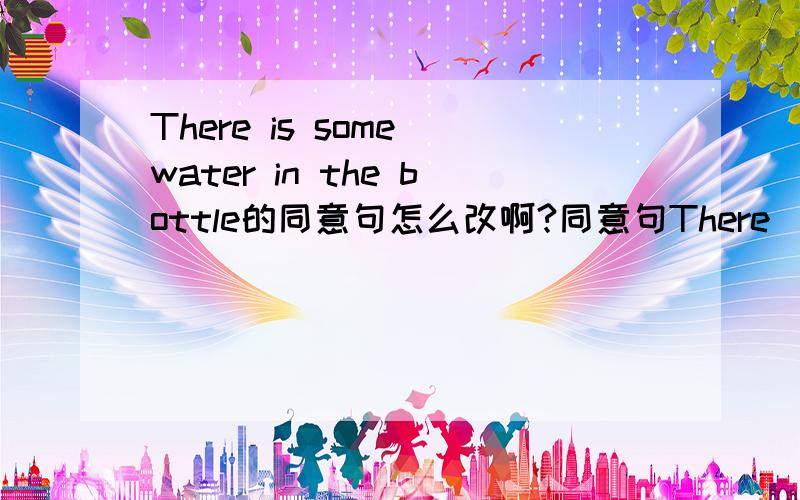 There is some water in the bottle的同意句怎么改啊?同意句There ______ ______water in the bottle.横线上应该写什么?急,急用……每一条横线只能添一词