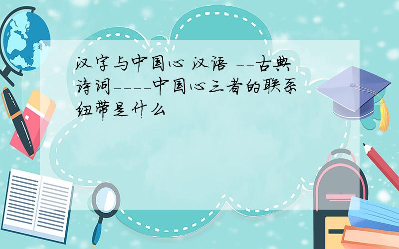汉字与中国心 汉语 --古典诗词----中国心三者的联系纽带是什么
