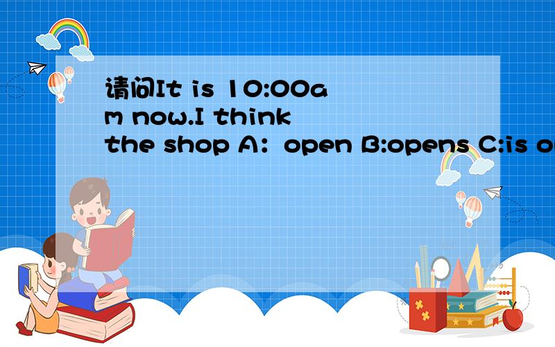 请问It is 10:00am now.I think the shop A：open B:opens C:is opening D:is open选哪一个?
