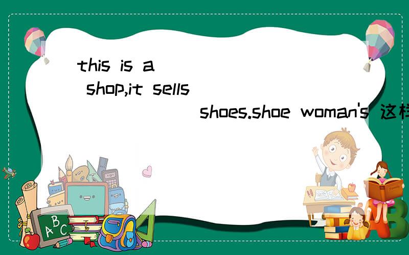this is a ____ shop,it sells ______shoes.shoe woman's 这样填对么?