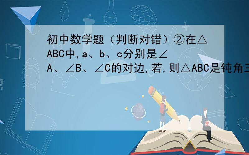 初中数学题（判断对错）②在△ABC中,a、b、c分别是∠A、∠B、∠C的对边,若,则△ABC是钝角三角形；③在△ABC中,a、b、c分别是∠A、∠B、∠C的对边,若,则∠C=90°；④在△ABC中,a、b、c分别是∠A