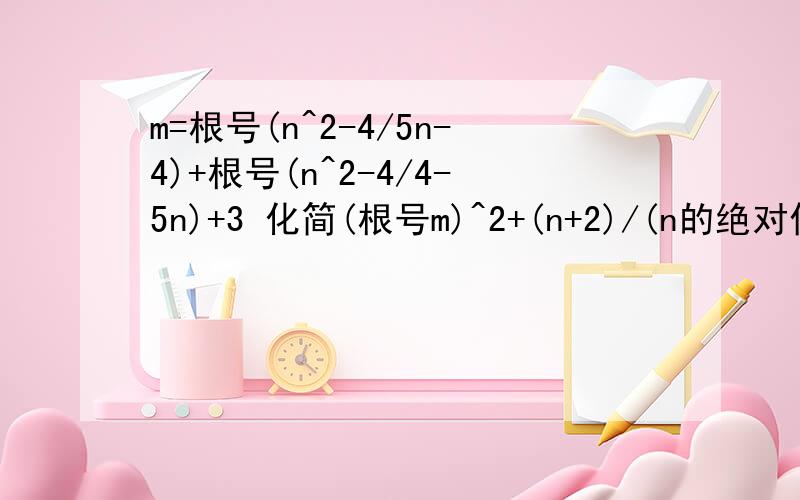 m=根号(n^2-4/5n-4)+根号(n^2-4/4-5n)+3 化简(根号m)^2+(n+2)/(n的绝对值+2)