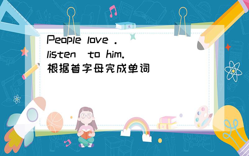 People love .（listen）to him.根据首字母完成单词