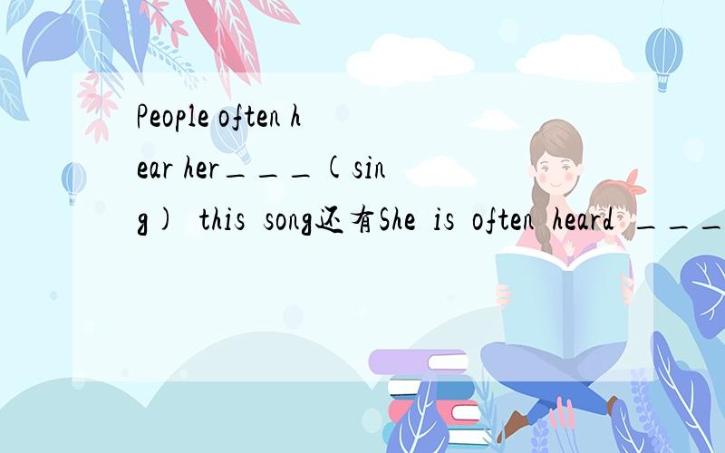 People often hear her___(sing)  this  song还有She  is  often  heard  ___(sing)  this  song.这两个怎么填,涉及到什么知识点呢