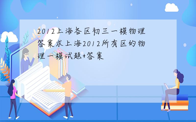 2012上海各区初三一模物理答案求上海2012所有区的物理一模试题+答案