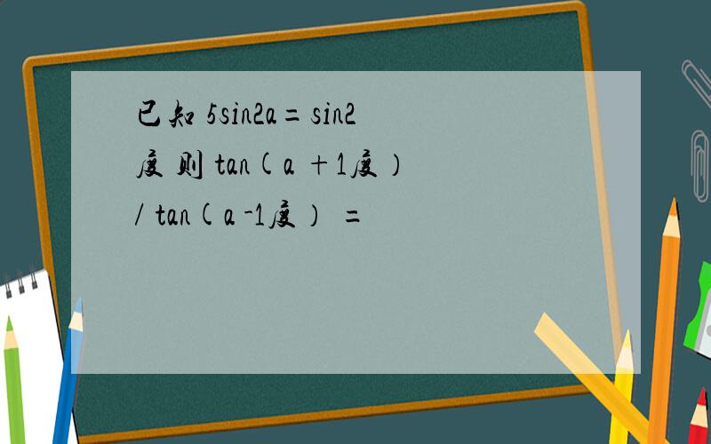 已知 5sin2a=sin2度 则 tan(a +1度）/ tan(a -1度） =