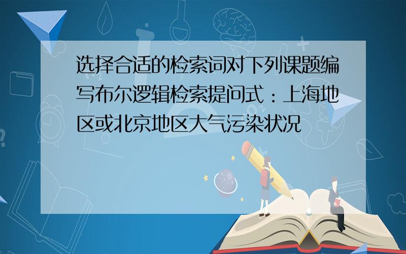 选择合适的检索词对下列课题编写布尔逻辑检索提问式：上海地区或北京地区大气污染状况
