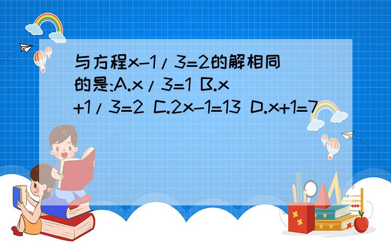 与方程x-1/3=2的解相同的是:A.x/3=1 B.x+1/3=2 C.2x-1=13 D.x+1=7