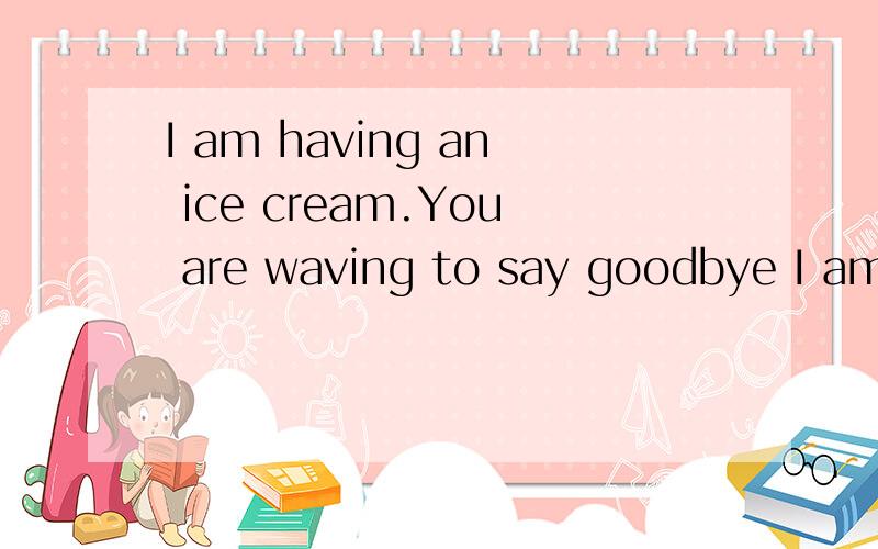 I am having an ice cream.You are waving to say goodbye I am flying in the sky 翻译成中文