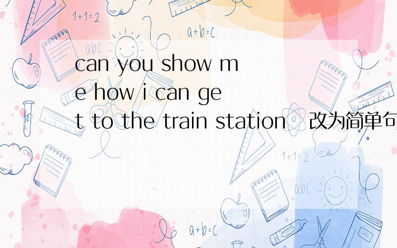 can you show me how i can get to the train station   改为简单句