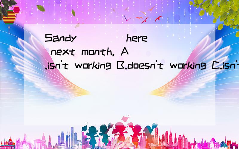 Sandy ____here next month. A.isn't working B.doesn't working C.isn't going to working D.wSandy ____here next month.A.isn't working      B.doesn't  workingC.isn't going to working    D.won't work