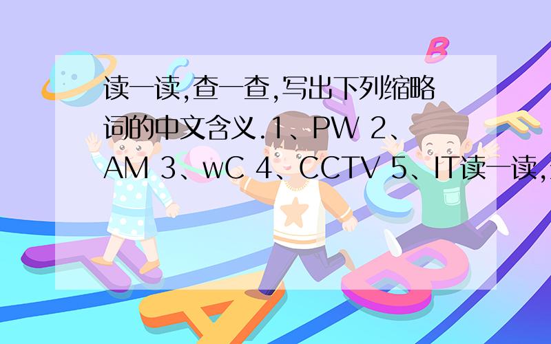 读一读,查一查,写出下列缩略词的中文含义.1、PW 2、AM 3、wC 4、CCTV 5、IT读一读,查一查,写出下列缩略词的中文含义.1、PW2、AM3、wC4、CCTV5、IT6.ID