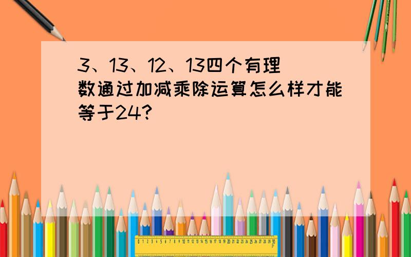 3、13、12、13四个有理数通过加减乘除运算怎么样才能等于24?